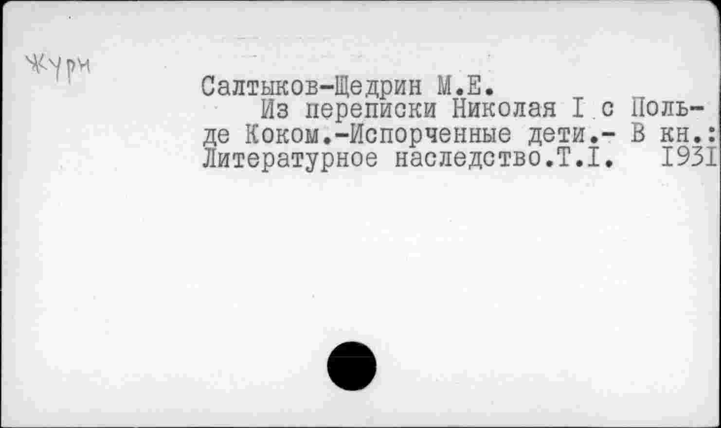 ﻿Салтыков-Щедрин М.Е.
Из переписки Николая 1с Нольде Коком.-Испорченные дети.- В кн.: Литературное наследство.Т.1. 1931